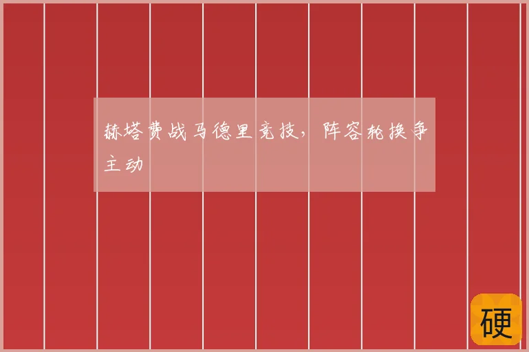 赫塔费战马德里竞技,阵容轮换争主动