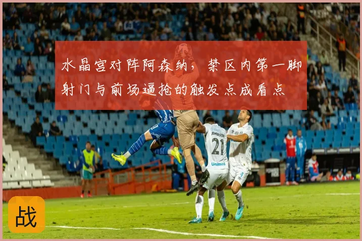 水晶宫对阵阿森纳，禁区内第一脚射门与前场逼抢的触发点成看点